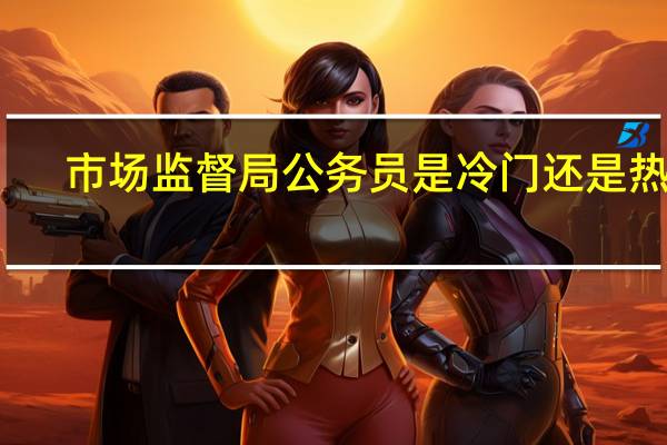 市场监督局公务员是冷门还是热门