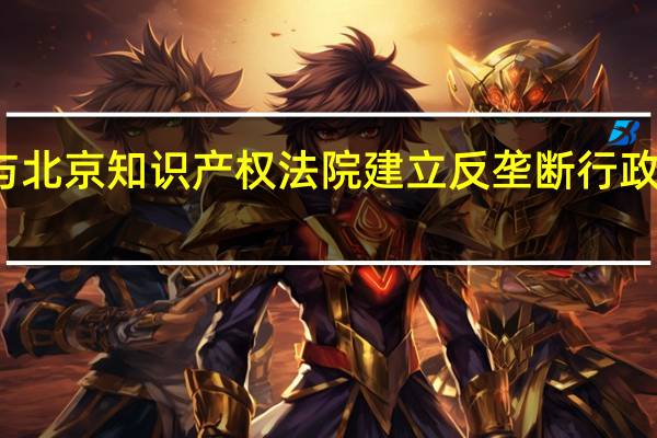 市场监管总局与北京知识产权法院建立反垄断行政执法和司法衔接机制