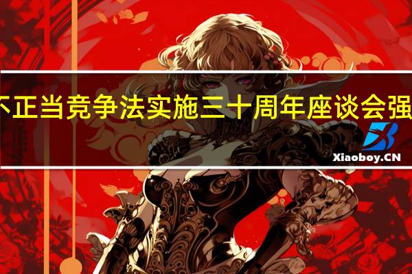 市场监管总局举行反不正当竞争法实施三十周年座谈会 强调公平竞争是市场经济核心