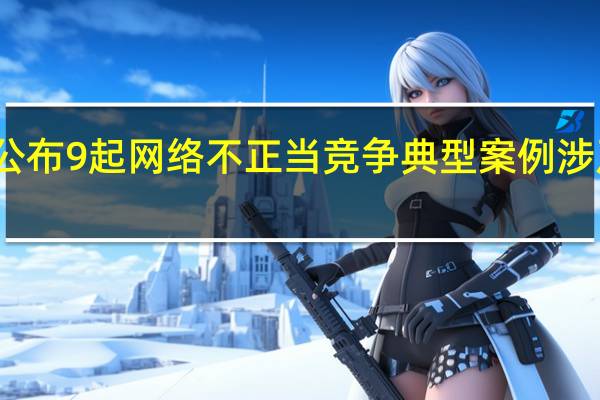市场监管总局今天公布9起网络不正当竞争典型案例 涉及刷单炒信、虚假交易等