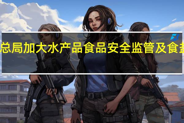 市场监管总局加大水产品食品安全监管及食盐价格监管力度