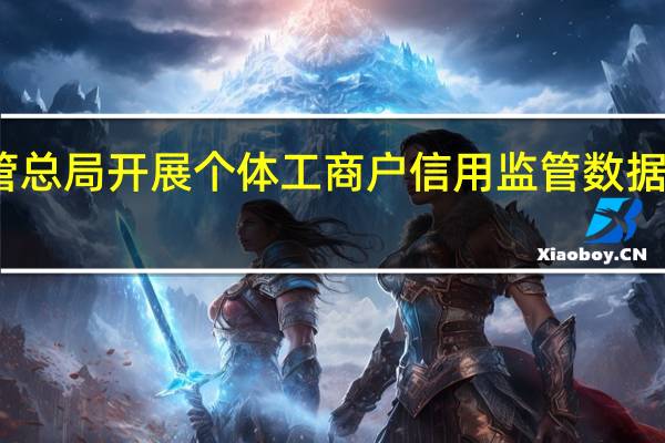 市场监管总局开展个体工商户信用监管数据质量提升试点