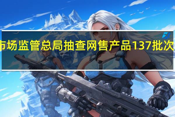 市场监管总局抽查网售产品 137批次不合格