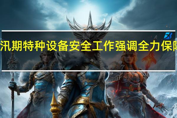 市场监管总局视频调度京津冀汛期特种设备安全工作 强调全力保障特种设备安全和服务防汛救灾大局