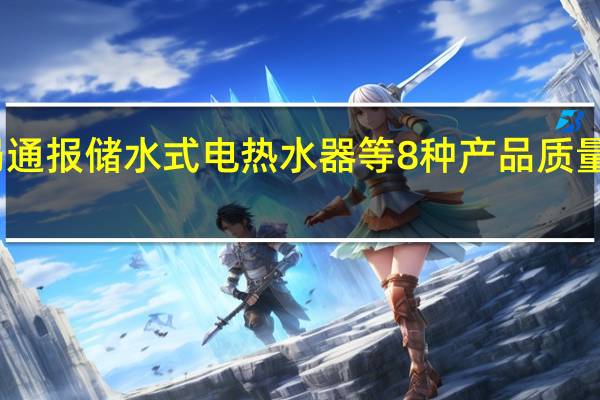 市场监管总局通报储水式电热水器等8种产品质量国家监督抽查情况