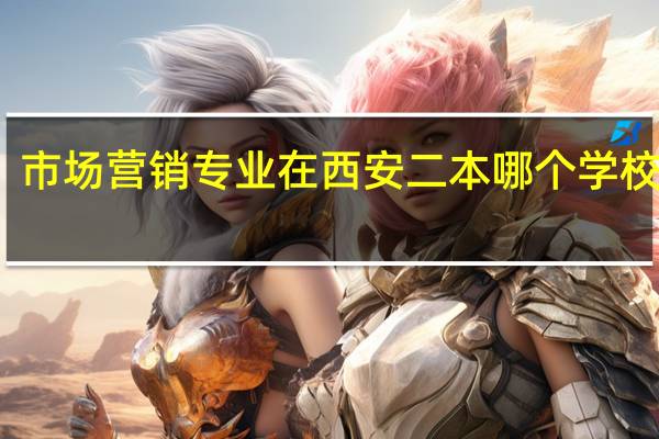 市场营销专业 在西安二本哪个学校好点，大专哪个能好点