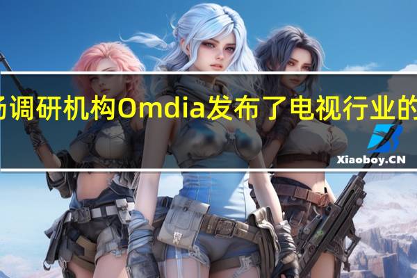 市场调研机构Omdia发布了电视行业的最新报告