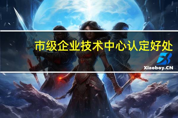 市级企业技术中心认定好处（企业技术中心认定好处）