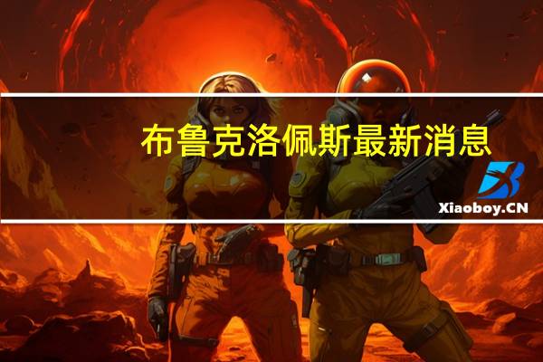 布鲁克洛佩斯最新消息（布鲁克 洛佩斯）