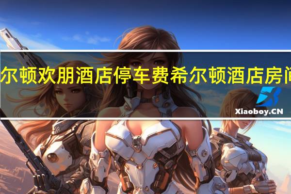 希尔顿欢朋酒店停车费 希尔顿酒店房间价格表