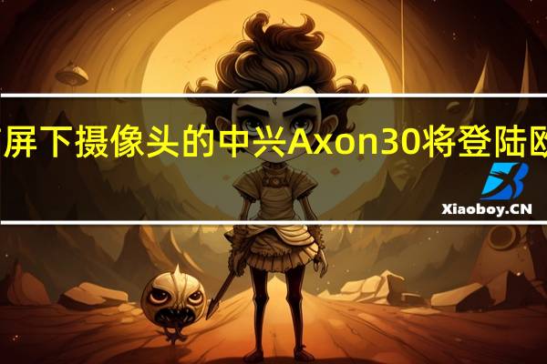 带屏下摄像头的中兴Axon30将登陆欧洲等地