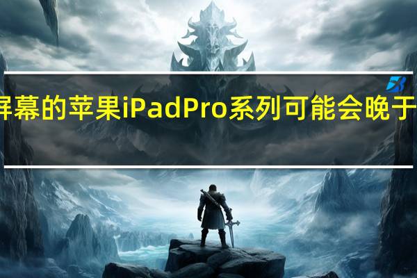 带有高端屏幕的苹果iPad Pro系列可能会晚于我们的预期发布