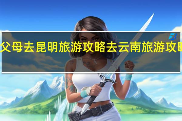 带父母去昆明旅游攻略 去云南旅游攻略怎么做