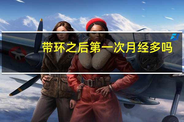 带环之后第一次月经多吗(带环之后第一次月经多吗)