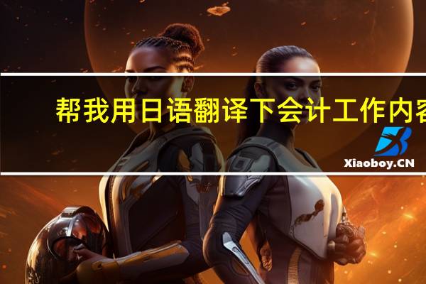 帮我用日语翻译下会计工作内容,急,翻译得好可以贡献100分积分