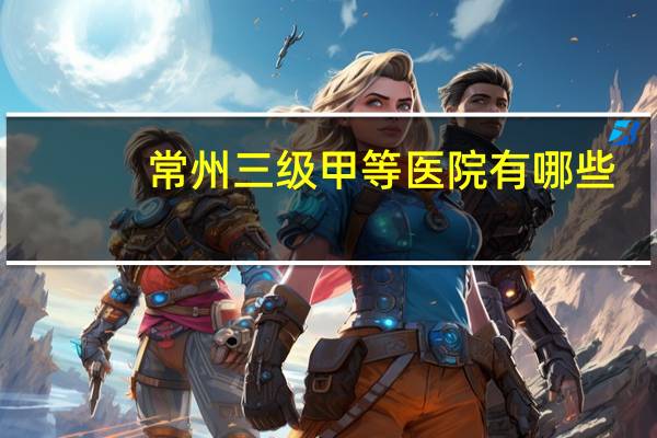 常州三级甲等医院有哪些,常州的三甲医院有哪些