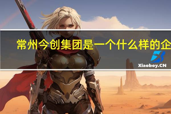 常州今创集团是一个什么样的企业