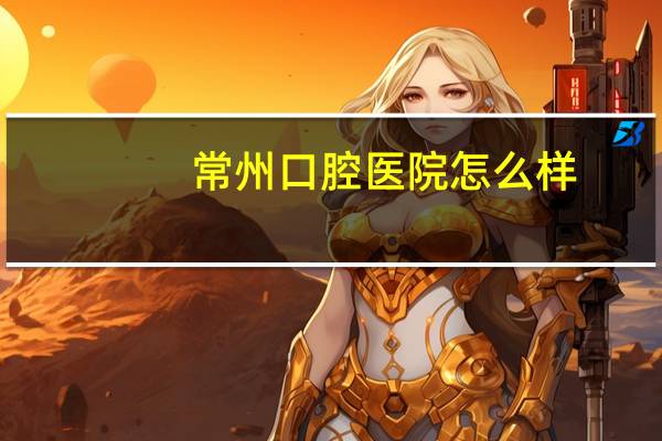 常州口腔医院怎么样？常州口腔医院好还是常州一院好