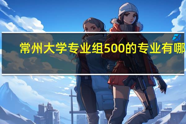 常州大学专业组500的专业有哪些