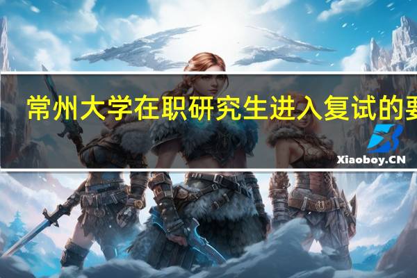 常州大学在职研究生进入复试的要求
