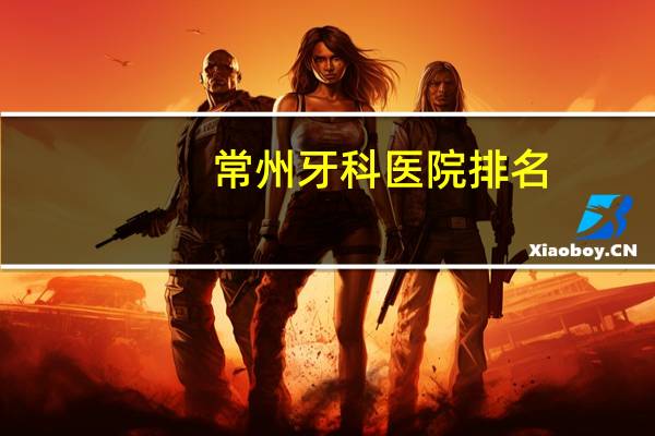 常州牙科医院排名(常州哪个医院看牙科好，常州镶牙哪家医院好)