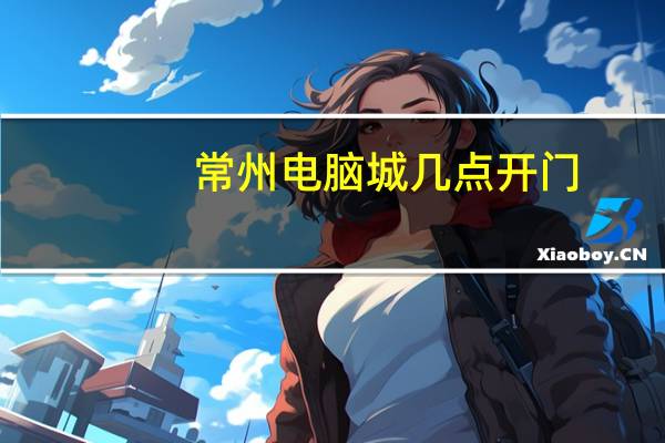 常州电脑城几点开门（常州电脑城）