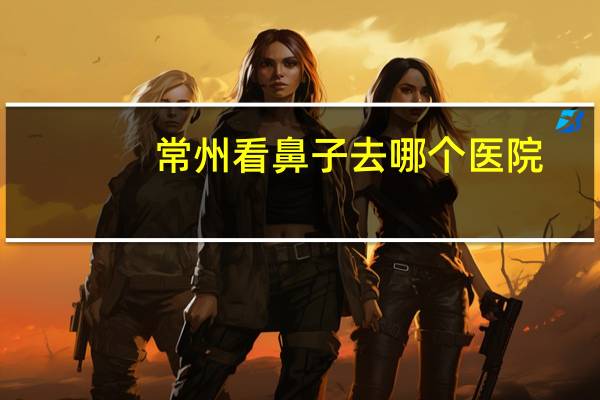 常州看鼻子去哪个医院，请问常州看鼻炎的医院哪家好一点