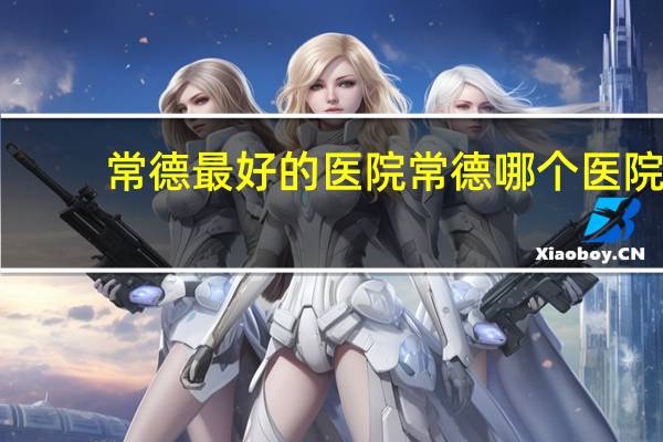常德最好的医院 常德哪个医院最好,最好的理由是什么
