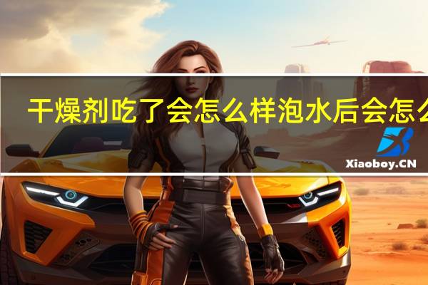 干燥剂吃了会怎么样泡水后会怎么样（干燥剂吃了会怎么样）