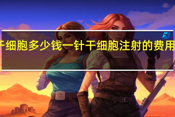 干细胞多少钱一针 干细胞注射的费用是多少?