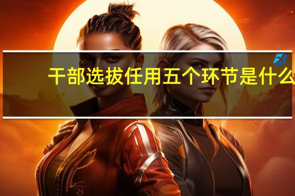 干部选拔任用五个环节是什么