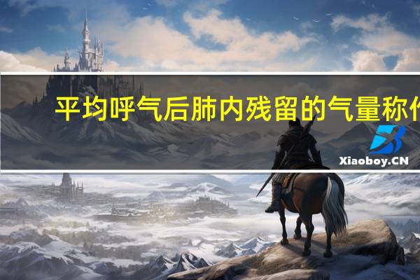 平均呼气后肺内残留的气量称作（平静呼气后肺内残留的气量称作为）
