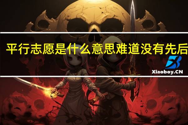 平行志愿是什么意思难道没有先后顺序(平行志愿是什么意思)