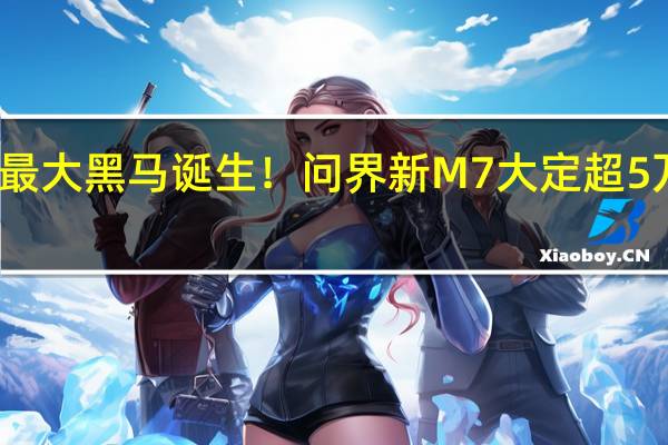 年度最大黑马诞生!问界新M7大定超5万台 余承东:起死回生真不容易