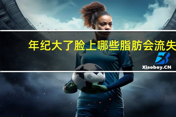 年纪大了脸上哪些脂肪会流失？为什么人年龄大了两腮没肉啊