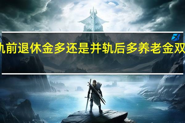 并轨前退休金多还是并轨后多 养老金双轨制并轨