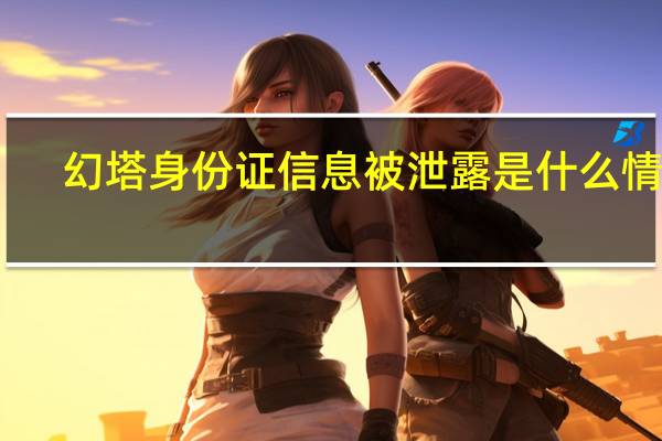 幻塔身份证信息被泄露是什么情况-身份证泄露事件始末