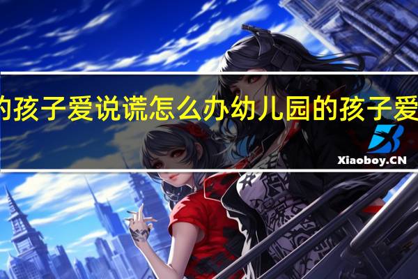 幼儿园的孩子爱说谎怎么办 幼儿园的孩子爱说谎怎么处理