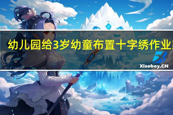 幼儿园给3岁幼童布置十字绣作业  家长：是互动还是折腾父母？