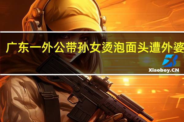 广东一外公带孙女烫泡面头遭外婆批评，烫发药水是否会伤害到孩子