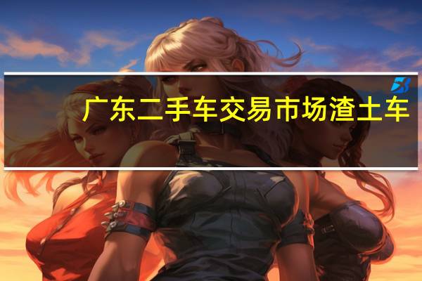 广东二手车交易市场渣土车（广东二手车交易市场）