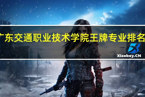 广东交通职业技术学院王牌专业排名一览表