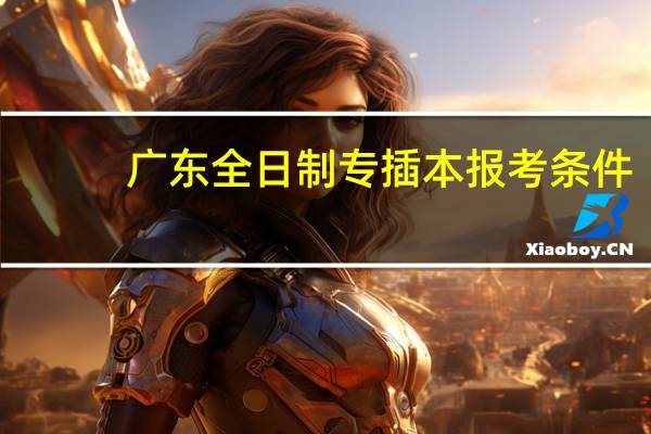 广东全日制专插本报考条件（专插本报考条件）