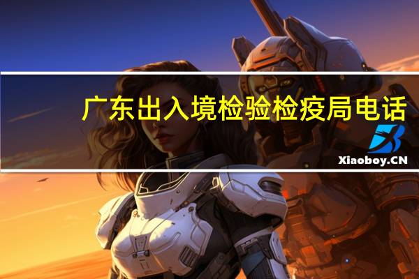 广东出入境检验检疫局电话（广东出入境检验检疫局）
