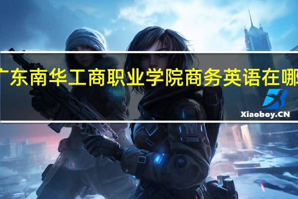 广东南华工商职业学院商务英语在哪个校区