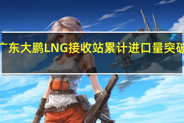 广东大鹏LNG接收站累计进口量突破1亿吨