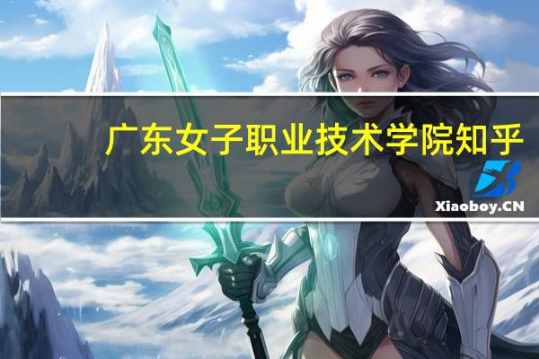 广东女子职业技术学院知乎（广东女子职业技术学院怎么样）