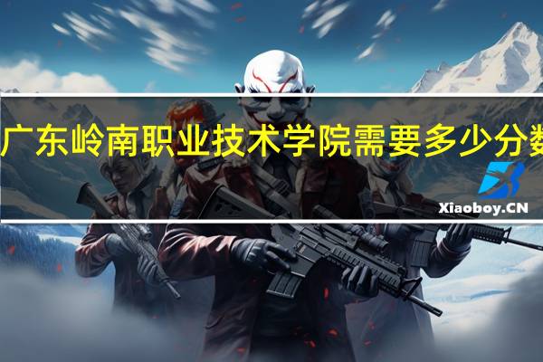 广东岭南职业技术学院需要多少分数进去