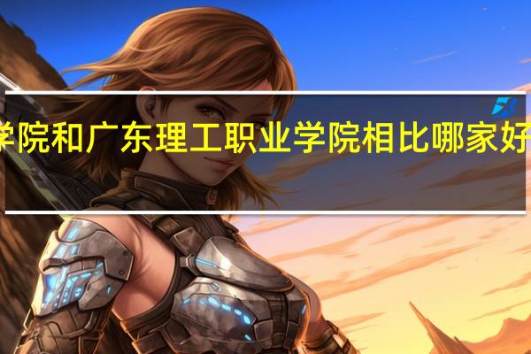 广东工程职业技术学院和广东理工职业学院相比哪家好 广东省理工职业技术学校