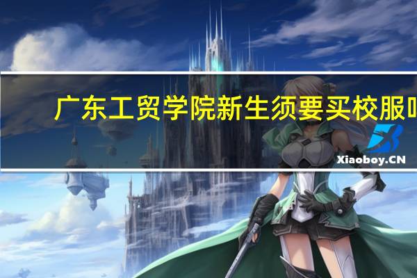 广东工贸学院新生须要买校服吗